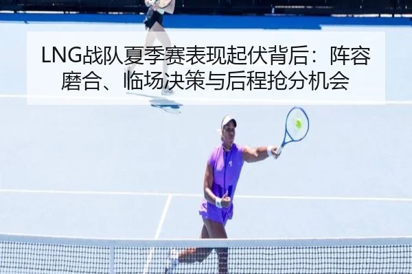 LNG战队夏季赛表现起伏背后：阵容磨合、临场决策与后程抢分机会